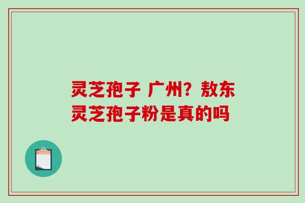 灵芝孢子 广州?敖东灵芝孢子粉是真的吗 灵芝孢子 广州?敖东灵芝孢子粉是真的吗