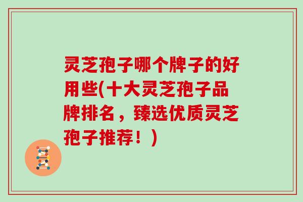 灵芝孢子哪个牌子的好用些(十大灵芝孢子品牌排名，臻选优质灵芝孢子推荐！)