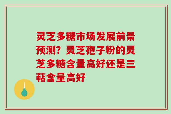 灵芝多糖市场发展前景预测？灵芝孢子粉的灵芝多糖含量高好还是三萜含量高好