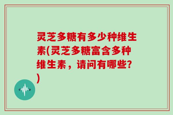 灵芝多糖有多少种维生素(灵芝多糖富含多种维生素,请问有哪些?) 灵芝多糖有多少种维生素(灵芝多糖富含多种维生素,请问有哪些?)
