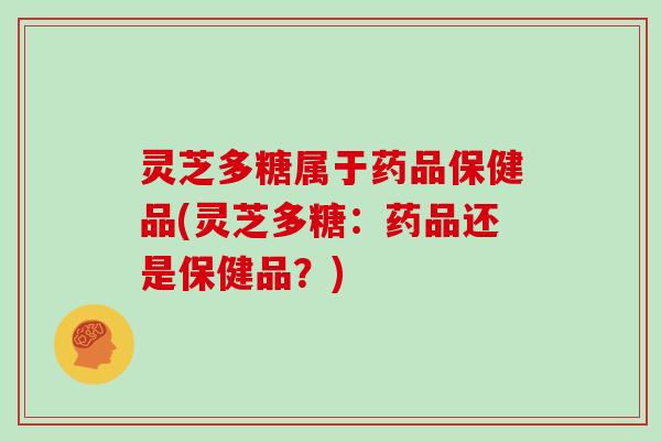 灵芝多糖属于药品保健品(灵芝多糖:药品还是保健品?) 灵芝多糖属于药品保健品(灵芝多糖:药品还是保健品?)