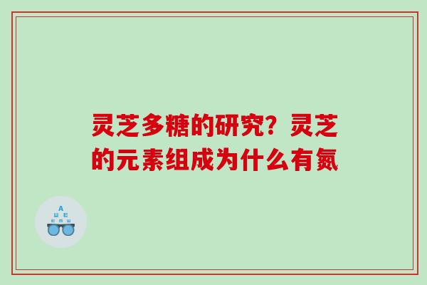灵芝多糖的研究?灵芝的元素组成为什么有氮 灵芝多糖的研究?灵芝的元素组成为什么有氮
