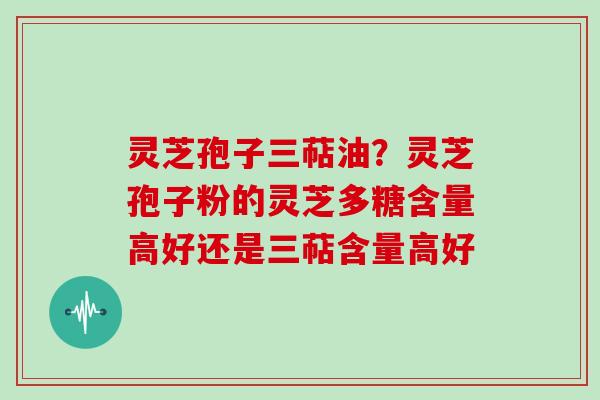 灵芝孢子三萜油?灵芝孢子粉的灵芝多糖含量高好还是三萜含量高好 灵芝孢子三萜油?灵芝孢子粉的灵芝多糖含量高好还是三萜含量高好