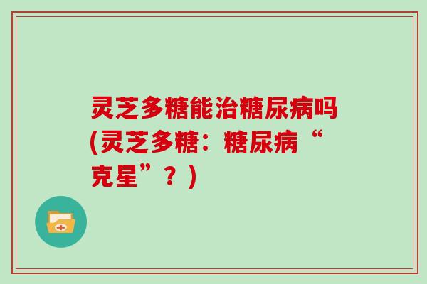 灵芝多糖能吗(灵芝多糖:“克星”?) 灵芝多糖能吗(灵芝多糖:“克星”?)