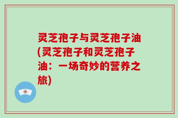 灵芝孢子与灵芝孢子油(灵芝孢子和灵芝孢子油:一场奇妙的营养之旅) 灵芝孢子与灵芝孢子油(灵芝孢子和灵芝孢子油:一场奇妙的营养之旅)
