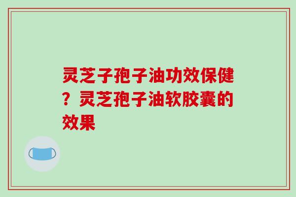灵芝子孢子油功效保健？灵芝孢子油软胶囊的效果