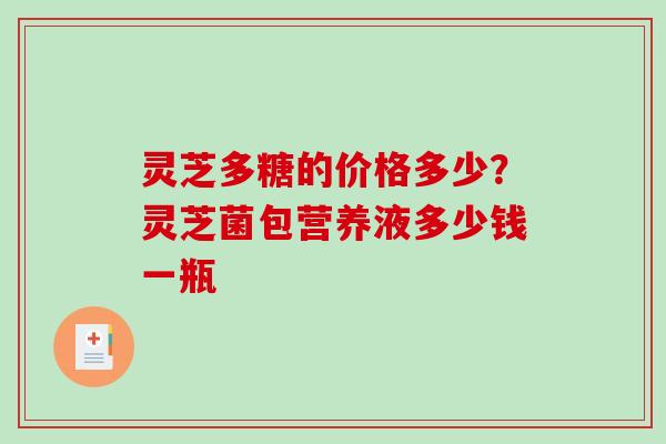 灵芝多糖的价格多少？灵芝菌包营养液多少钱一瓶