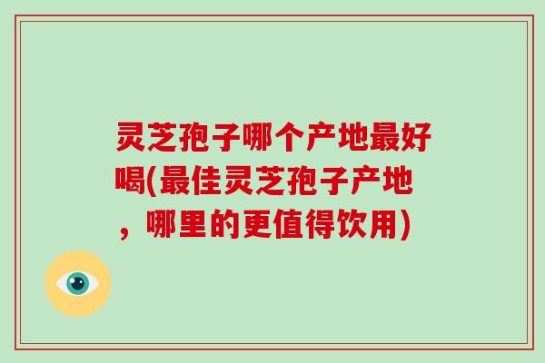 灵芝孢子哪个产地好喝(佳灵芝孢子产地，哪里的更值得饮用)