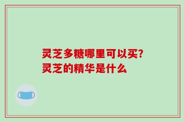 灵芝多糖哪里可以买?灵芝的精华是什么 灵芝多糖哪里可以买?灵芝的精华是什么