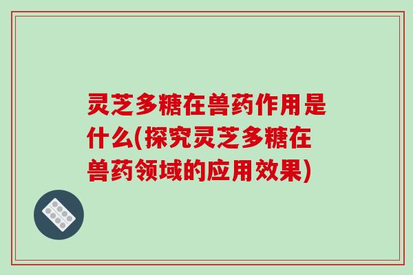 灵芝多糖在兽药作用是什么(探究灵芝多糖在兽药领域的应用效果)