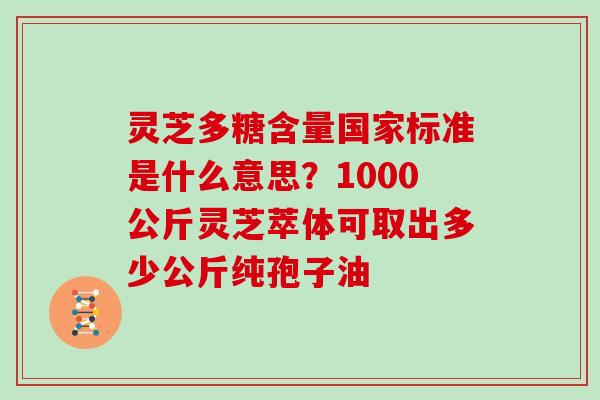 灵芝多糖含量国家标准是什么意思？1000公斤灵芝萃体可取出多少公斤纯孢子油