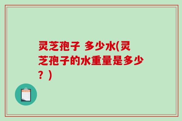 灵芝孢子 多少水(灵芝孢子的水重量是多少?) 灵芝孢子 多少水(灵芝孢子的水重量是多少?)