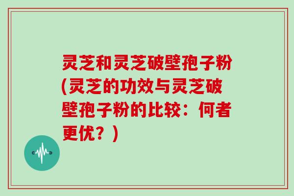 灵芝和灵芝破壁孢子粉(灵芝的功效与灵芝破壁孢子粉的比较：何者更优？)