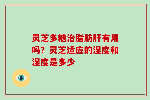 灵芝多糖脂肪有用吗?灵芝适应的湿度和湿度是多少 灵芝多糖脂肪有用吗?灵芝适应的湿度和湿度是多少