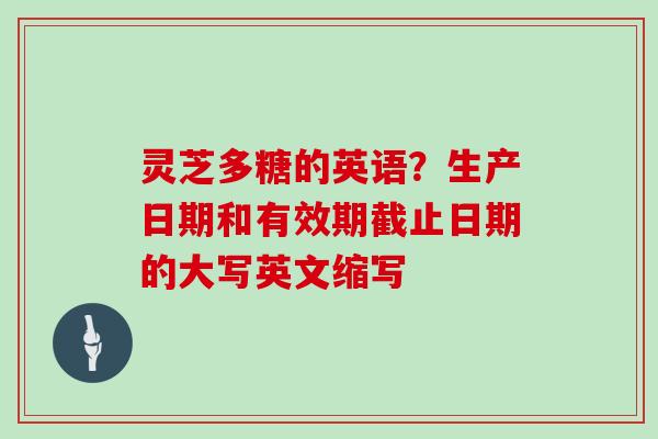 灵芝多糖的英语？生产日期和有效期截止日期的大写英文缩写