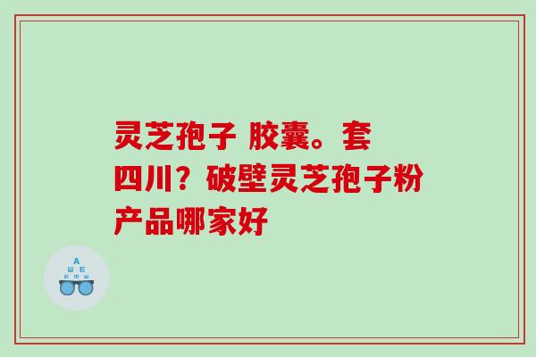 灵芝孢子 胶囊。套 四川?破壁灵芝孢子粉产品哪家好 灵芝孢子 胶囊。套 四川?破壁灵芝孢子粉产品哪家好