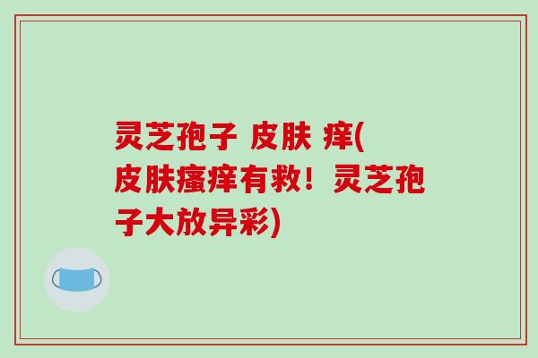 灵芝孢子 痒(有救!灵芝孢子大放异彩) 灵芝孢子 痒(有救!灵芝孢子大放异彩)