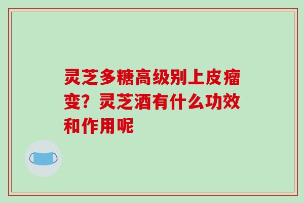 灵芝多糖高级别上皮瘤变？灵芝酒有什么功效和作用呢