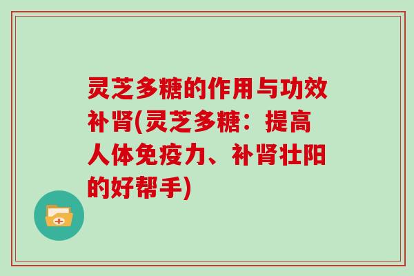 灵芝多糖的作用与功效补(灵芝多糖：提高人体免疫力、补壮阳的好帮手)