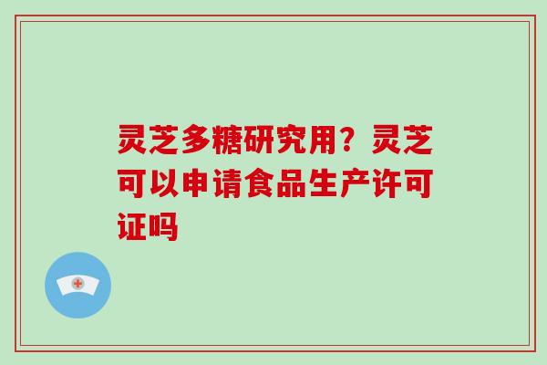灵芝多糖研究用?灵芝可以申请食品生产许可证吗 灵芝多糖研究用?灵芝可以申请食品生产许可证吗