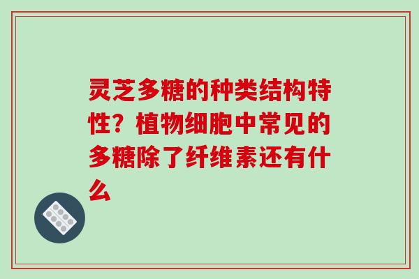 灵芝多糖的种类结构特性?植物细胞中常见的多糖除了纤维素还有什么 灵芝多糖的种类结构特性?植物细胞中常见的多糖除了纤维素还有什么