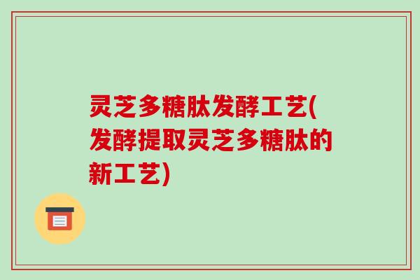 灵芝多糖肽发酵工艺(发酵提取灵芝多糖肽的新工艺)