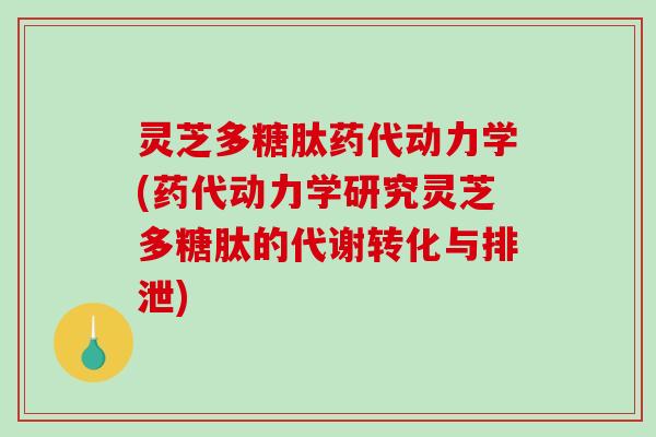 灵芝多糖肽药代动力学(药代动力学研究灵芝多糖肽的代谢转化与排泄) 灵芝多糖肽药代动力学(药代动力学研究灵芝多糖肽的代谢转化与排泄)