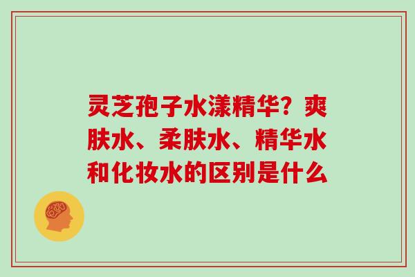 灵芝孢子水漾精华?爽肤水、柔肤水、精华水和化妆水的区别是什么 灵芝孢子水漾精华?爽肤水、柔肤水、精华水和化妆水的区别是什么