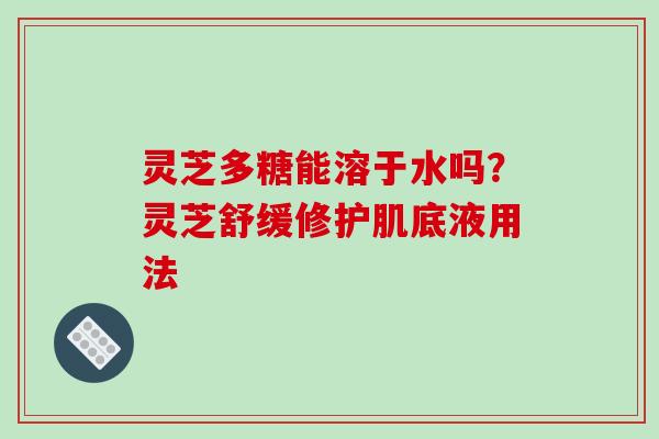 灵芝多糖能溶于水吗?灵芝舒缓修护肌底液用法 灵芝多糖能溶于水吗?灵芝舒缓修护肌底液用法