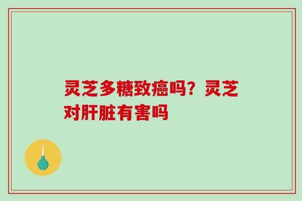 灵芝多糖致吗?灵芝对有害吗 灵芝多糖致吗?灵芝对有害吗