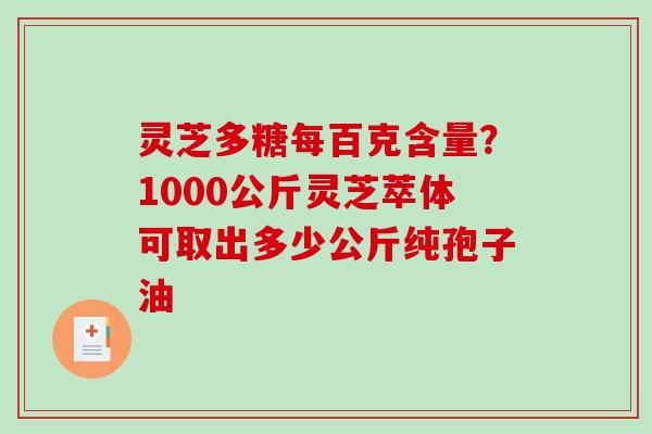 灵芝多糖每百克含量?1000公斤灵芝萃体可取出多少公斤纯孢子油 灵芝多糖每百克含量?1000公斤灵芝萃体可取出多少公斤纯孢子油
