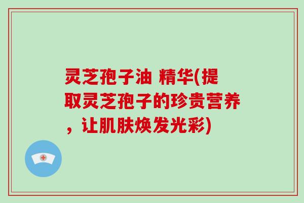 灵芝孢子油 精华(提取灵芝孢子的珍贵营养,让焕发光彩) 灵芝孢子油 精华(提取灵芝孢子的珍贵营养,让焕发光彩)