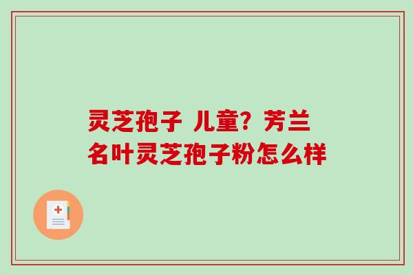 灵芝孢子 儿童？芳兰名叶灵芝孢子粉怎么样
