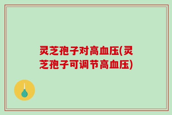 灵芝孢子对高(灵芝孢子可调节高)