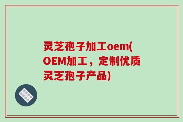 灵芝孢子加工oem(OEM加工，定制优质灵芝孢子产品)