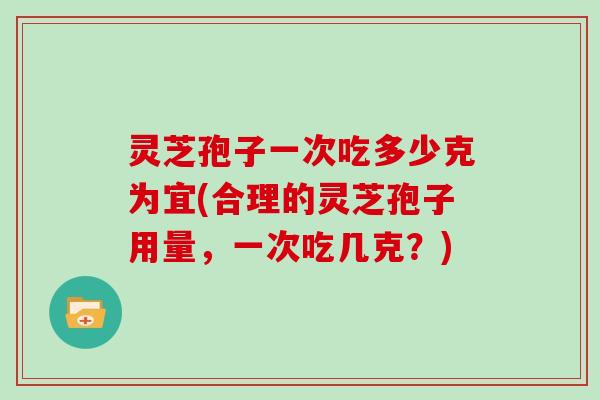 灵芝孢子一次吃多少克为宜(合理的灵芝孢子用量，一次吃几克？)