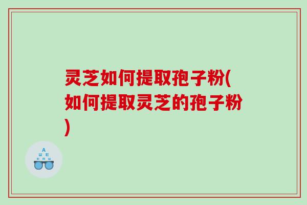 灵芝如何提取孢子粉(如何提取灵芝的孢子粉) 灵芝如何提取孢子粉(如何提取灵芝的孢子粉)