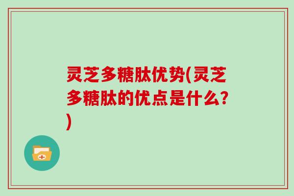灵芝多糖肽优势(灵芝多糖肽的优点是什么？)