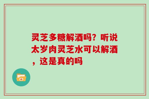 灵芝多糖解酒吗？听说太岁肉灵芝水可以解酒，这是真的吗