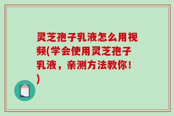 灵芝孢子乳液怎么用视频(学会使用灵芝孢子乳液，亲测方法教你！)