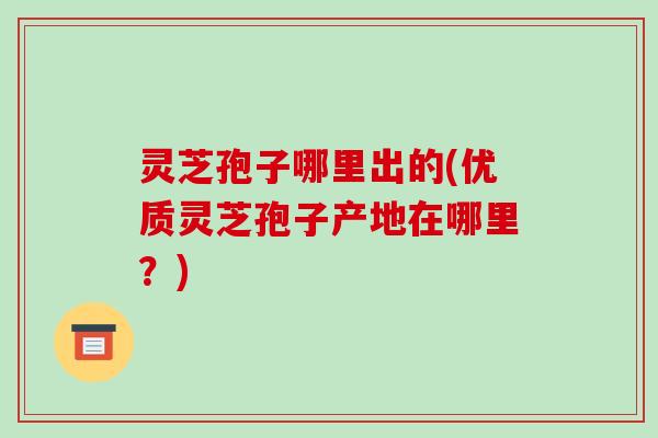灵芝孢子哪里出的(优质灵芝孢子产地在哪里？)