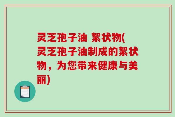 灵芝孢子油 絮状物(灵芝孢子油制成的絮状物，为您带来健康与美丽)