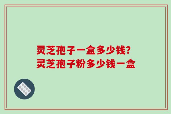 灵芝孢子一盒多少钱？灵芝孢子粉多少钱一盒