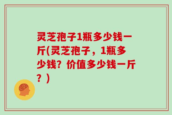 灵芝孢子1瓶多少钱一斤(灵芝孢子，1瓶多少钱？价值多少钱一斤？)