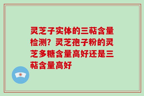 灵芝子实体的三萜含量检测？灵芝孢子粉的灵芝多糖含量高好还是三萜含量高好