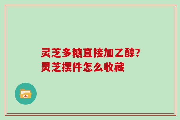 灵芝多糖直接加乙醇？灵芝摆件怎么收藏