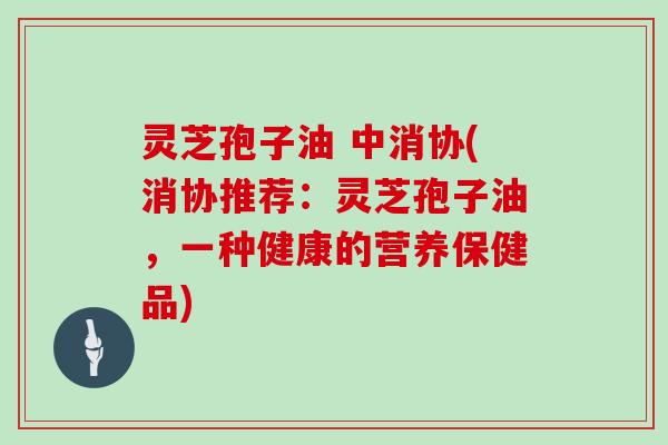 灵芝孢子油 中消协(消协推荐：灵芝孢子油，一种健康的营养保健品)