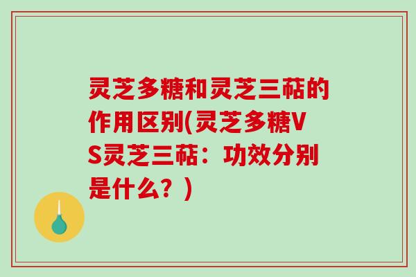 灵芝多糖和灵芝三萜的作用区别(灵芝多糖VS灵芝三萜：功效分别是什么？)