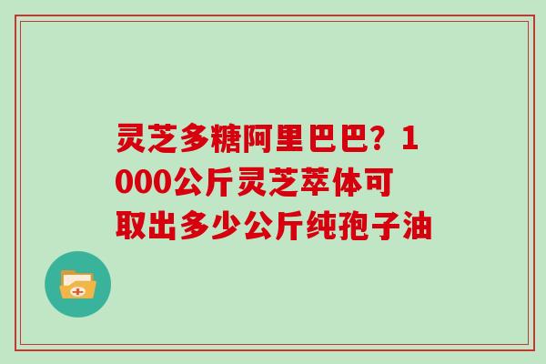 灵芝多糖阿里巴巴？1000公斤灵芝萃体可取出多少公斤纯孢子油