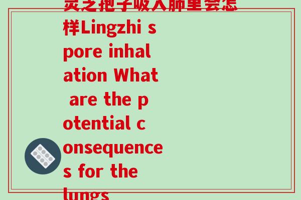 灵芝孢子吸入里会怎样Lingzhi spore inhalation What are the potential consequences for the lungs